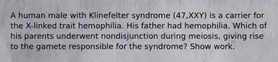 A human male with Klinefelter syndrome (47,XXY) is a carrier for the X-linked trait hemophilia. His father had hemophilia. Which of his parents underwent nondisjunction during meiosis, giving rise to the gamete responsible for the syndrome? Show work.