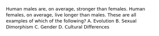 Human males are, on average, stronger than females. Human females, on average, live longer than males. These are all examples of which of the following? A. Evolution B. Sexual Dimorphism C. Gender D. Cultural Differences