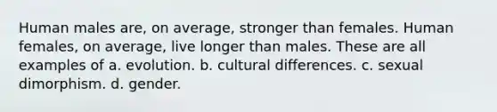 Human males are, on average, stronger than females. Human females, on average, live longer than males. These are all examples of a. evolution. b. cultural differences. c. sexual dimorphism. d. gender.