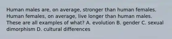 Human males are, on average, stronger than human females. Human females, on average, live longer than human males. These are all examples of what? A. evolution B. gender C. sexual dimorphism D. cultural differences