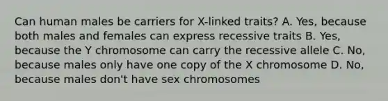 Can human males be carriers for X-linked traits? A. Yes, because both males and females can express recessive traits B. Yes, because the Y chromosome can carry the recessive allele C. No, because males only have one copy of the X chromosome D. No, because males don't have sex chromosomes