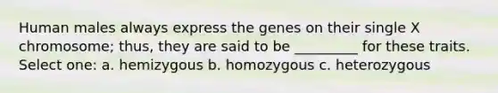 Human males always express the genes on their single X chromosome; thus, they are said to be _________ for these traits. Select one: a. hemizygous b. homozygous c. heterozygous