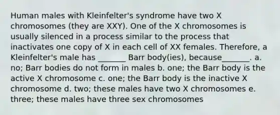 Human males with Kleinfelter's syndrome have two X chromosomes (they are XXY). One of the X chromosomes is usually silenced in a process similar to the process that inactivates one copy of X in each cell of XX females. Therefore, a Kleinfelter's male has _______ Barr body(ies), because_______. a. no; Barr bodies do not form in males b. one; the Barr body is the active X chromosome c. one; the Barr body is the inactive X chromosome d. two; these males have two X chromosomes e. three; these males have three sex chromosomes