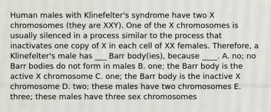 Human males with Klinefelter's syndrome have two X chromosomes (they are XXY). One of the X chromosomes is usually silenced in a process similar to the process that inactivates one copy of X in each cell of XX females. Therefore, a Klinefelter's male has ___ Barr body(ies), because ____. A. no; no Barr bodies do not form in males B. one; the Barr body is the active X chromosome C. one; the Barr body is the inactive X chromosome D. two; these males have two chromosomes E. three; these males have three sex chromosomes