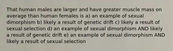 That human males are larger and have greater muscle mass on average than human females is a) an example of sexual dimorphism b) likely a result of <a href='https://www.questionai.com/knowledge/kiDrgjXyQn-genetic-drift' class='anchor-knowledge'>genetic drift</a> c) likely a result of sexual selection d) an example of sexual dimorphism AND likely a result of genetic drift e) an example of sexual dimorphism AND likely a result of sexual selection