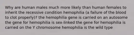 Why are human males much more likely than human females to inherit the recessive condition hemophilia (a failure of <a href='https://www.questionai.com/knowledge/k7oXMfj7lk-the-blood' class='anchor-knowledge'>the blood</a> to clot properly)? the hemophilia gene is carried on an autosome the gene for hemophilia is sex-linked the gene for hemophilia is carried on the Y chromosome hemophilia is the wild type