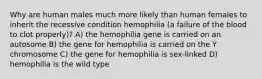 Why are human males much more likely than human females to inherit the recessive condition hemophilia (a failure of the blood to clot properly)? A) the hemophilia gene is carried on an autosome B) the gene for hemophilia is carried on the Y chromosome C) the gene for hemophilia is sex-linked D) hemophilia is the wild type