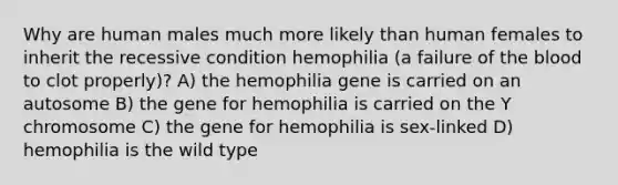 Why are human males much more likely than human females to inherit the recessive condition hemophilia (a failure of the blood to clot properly)? A) the hemophilia gene is carried on an autosome B) the gene for hemophilia is carried on the Y chromosome C) the gene for hemophilia is sex-linked D) hemophilia is the wild type