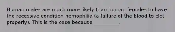 Human males are much more likely than human females to have the recessive condition hemophilia (a failure of the blood to clot properly). This is the case because __________.