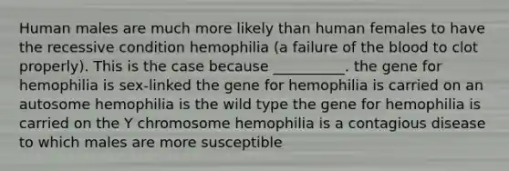 Human males are much more likely than human females to have the recessive condition hemophilia (a failure of the blood to clot properly). This is the case because __________. the gene for hemophilia is sex-linked the gene for hemophilia is carried on an autosome hemophilia is the wild type the gene for hemophilia is carried on the Y chromosome hemophilia is a contagious disease to which males are more susceptible