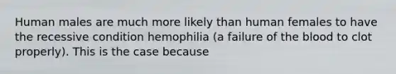 Human males are much more likely than human females to have the recessive condition hemophilia (a failure of the blood to clot properly). This is the case because