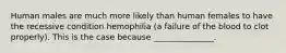 Human males are much more likely than human females to have the recessive condition hemophilia (a failure of the blood to clot properly). This is the case because _______________.