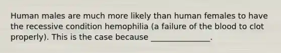 Human males are much more likely than human females to have the recessive condition hemophilia (a failure of <a href='https://www.questionai.com/knowledge/k7oXMfj7lk-the-blood' class='anchor-knowledge'>the blood</a> to clot properly). This is the case because _______________.