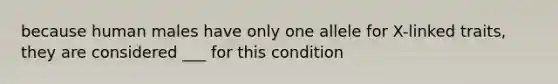 because human males have only one allele for X-linked traits, they are considered ___ for this condition