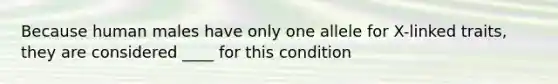 Because human males have only one allele for X-linked traits, they are considered ____ for this condition