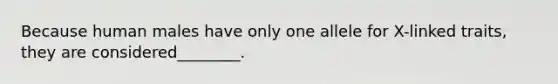 Because human males have only one allele for X-linked traits, they are considered________.