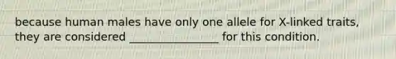 because human males have only one allele for X-linked traits, they are considered ________________ for this condition.