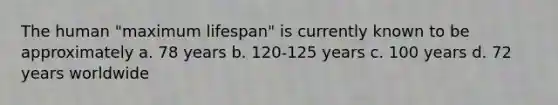 The human "maximum lifespan" is currently known to be approximately a. 78 years b. 120-125 years c. 100 years d. 72 years worldwide