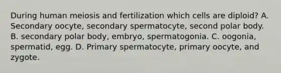 During human meiosis and fertilization which cells are diploid? A. Secondary oocyte, secondary spermatocyte, second polar body. B. secondary polar body, embryo, spermatogonia. C. oogonia, spermatid, egg. D. Primary spermatocyte, primary oocyte, and zygote.