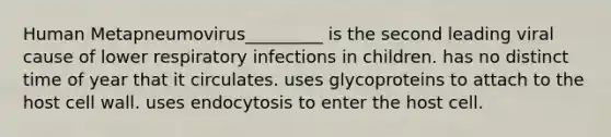 Human Metapneumovirus_________ is the second leading viral cause of lower respiratory infections in children. has no distinct time of year that it circulates. uses glycoproteins to attach to the host cell wall. uses endocytosis to enter the host cell.