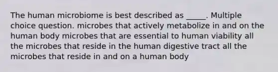 The human microbiome is best described as _____. Multiple choice question. microbes that actively metabolize in and on the human body microbes that are essential to human viability all the microbes that reside in the human digestive tract all the microbes that reside in and on a human body