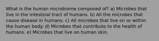 What is the human microbiome composed of? a) Microbes that live in the intestinal tract of humans. b) All the microbes that cause disease in humans. c) All microbes that live on or within the human body. d) Microbes that contribute to the health of humans. e) Microbes that live on human skin.