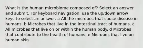 What is the human microbiome composed of? Select an answer and submit. For keyboard navigation, use the up/down arrow keys to select an answer. a All the microbes that cause disease in humans. b Microbes that live in the intestinal tract of humans. c All microbes that live on or within the human body. d Microbes that contribute to the health of humans. e Microbes that live on human skin.