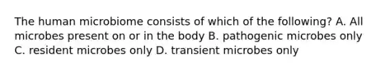 The human microbiome consists of which of the following? A. All microbes present on or in the body B. pathogenic microbes only C. resident microbes only D. transient microbes only