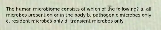 The human microbiome consists of which of the following? a. all microbes present on or in the body b. pathogenic microbes only c. resident microbes only d. transient microbes only