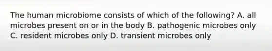 The human microbiome consists of which of the following? A. all microbes present on or in the body B. pathogenic microbes only C. resident microbes only D. transient microbes only