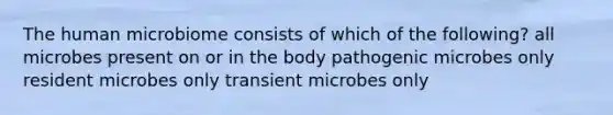 The human microbiome consists of which of the following? all microbes present on or in the body pathogenic microbes only resident microbes only transient microbes only