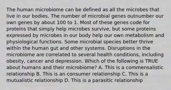 The human microbiome can be defined as all the microbes that live in our bodies. The number of microbial genes outnumber our own genes by about 100 to 1. Most of these genes code for proteins that simply help microbes survive, but some proteins expressed by microbes in our body help our own metabolism and physiological functions. Some microbial species better thrive within the human gut and other systems. Disruptions in the microbiome are correlated to several health conditions, including obesity, cancer and depression. Which of the following is TRUE about humans and their microbiome? A. This is a commensalistic relationship B. This is an consumer relationship C. This is a mutualistic relationship D. This is a parasitic relationship