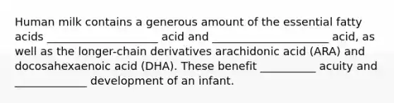 Human milk contains a generous amount of the essential fatty acids ____________________ acid and _____________________ acid, as well as the longer-chain derivatives arachidonic acid (ARA) and docosahexaenoic acid (DHA). These benefit __________ acuity and _____________ development of an infant.