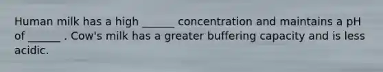 Human milk has a high ______ concentration and maintains a pH of ______ . Cow's milk has a greater buffering capacity and is less acidic.