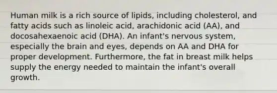 Human milk is a rich source of lipids, including cholesterol, and fatty acids such as linoleic acid, arachidonic acid (AA), and docosahexaenoic acid (DHA). An infant's nervous system, especially the brain and eyes, depends on AA and DHA for proper development. Furthermore, the fat in breast milk helps supply the energy needed to maintain the infant's overall growth.