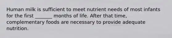 Human milk is sufficient to meet nutrient needs of most infants for the first _______ months of life. After that time, complementary foods are necessary to provide adequate nutrition.