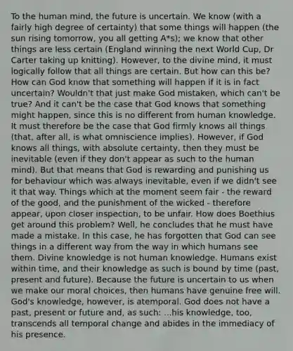 To the human mind, the future is uncertain. We know (with a fairly high degree of certainty) that some things will happen (the sun rising tomorrow, you all getting A*s); we know that other things are less certain (England winning the next World Cup, Dr Carter taking up knitting). However, to the divine mind, it must logically follow that all things are certain. But how can this be? How can God know that something will happen if it is in fact uncertain? Wouldn't that just make God mistaken, which can't be true? And it can't be the case that God knows that something might happen, since this is no different from human knowledge. It must therefore be the case that God firmly knows all things (that, after all, is what omniscience implies). However, if God knows all things, with absolute certainty, then they must be inevitable (even if they don't appear as such to the human mind). But that means that God is rewarding and punishing us for behaviour which was always inevitable, even if we didn't see it that way. Things which at the moment seem fair - the reward of the good, and the punishment of the wicked - therefore appear, upon closer inspection, to be unfair. How does Boethius get around this problem? Well, he concludes that he must have made a mistake. In this case, he has forgotten that God can see things in a different way from the way in which humans see them. Divine knowledge is not human knowledge. Humans exist within time, and their knowledge as such is bound by time (past, present and future). Because the future is uncertain to us when we make our moral choices, then humans have genuine free will. God's knowledge, however, is atemporal. God does not have a past, present or future and, as such: ...his knowledge, too, transcends all temporal change and abides in the immediacy of his presence.