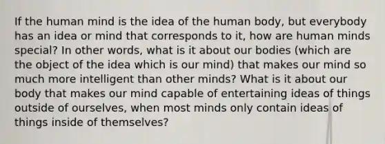 If the human mind is the idea of the human body, but everybody has an idea or mind that corresponds to it, how are human minds special? In other words, what is it about our bodies (which are the object of the idea which is our mind) that makes our mind so much more intelligent than other minds? What is it about our body that makes our mind capable of entertaining ideas of things outside of ourselves, when most minds only contain ideas of things inside of themselves?