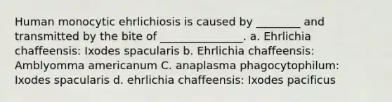 Human monocytic ehrlichiosis is caused by ________ and transmitted by the bite of _______________. a. Ehrlichia chaffeensis: Ixodes spacularis b. Ehrlichia chaffeensis: Amblyomma americanum C. anaplasma phagocytophilum: Ixodes spacularis d. ehrlichia chaffeensis: Ixodes pacificus