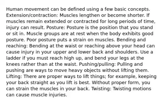 Human movement can be defined using a few basic concepts. Extension/contraction: Muscles lengthen or become shorter. If muscles remain extended or contracted for long periods of time, injury can result. Posture: Posture is the position that you stand or sit in. Muscle groups are at rest when the body exhibits good posture. Poor posture puts a strain on muscles. Bending and reaching: Bending at the waist or reaching above your head can cause injury in your upper and lower back and shoulders. Use a ladder if you must reach high up, and bend your legs at the knees rather than at the waist. Pushing/pulling: Pulling and pushing are ways to move heavy objects without lifting them. Lifting: There are proper ways to lift things; for example, keeping your back straight as you lift is best. Without proper form, you can strain the muscles in your back. Twisting: Twisting motions can cause muscle injuries.