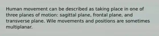 Human movement can be described as taking place in one of three planes of motion: sagittal plane, frontal plane, and transverse plane. Wile movements and positions are sometimes multiplanar.