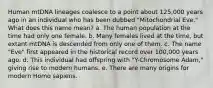 Human mtDNA lineages coalesce to a point about 125,000 years ago in an individual who has been dubbed "Mitochondrial Eve." What does this name mean? a. The human population at the time had only one female. b. Many females lived at the time, but extant mtDNA is descended from only one of them. c. The name "Eve" first appeared in the historical record over 100,000 years ago. d. This individual had offspring with "Y-Chromosome Adam," giving rise to modern humans. e. There are many origins for modern Homo sapiens.