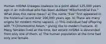 Human mtDNA lineages coalesce to a point about 125,000 years ago in an individual who has been dubbed "Mitochondrial Eve." What does this name mean? a) The name "Eve" first appeared in the historical record over 100,000 years ago. b) There are many origins for modern Homo sapiens. c) This individual had offspring with "Y-Chromosome Adam," giving rise to modern humans. d) Many females lived at the time, but extant mtDNA is descended from only one of them. e) The human population at the time had only one female.