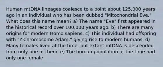 Human mtDNA lineages coalesce to a point about 125,000 years ago in an individual who has been dubbed "Mitochondrial Eve." What does this name mean? a) The name "Eve" first appeared in the historical record over 100,000 years ago. b) There are many origins for modern <a href='https://www.questionai.com/knowledge/k9aqcXDhxN-homo-sapiens' class='anchor-knowledge'>homo sapiens</a>. c) This individual had offspring with "Y-Chromosome Adam," giving rise to modern humans. d) Many females lived at the time, but extant mtDNA is descended from only one of them. e) The human population at the time had only one female.