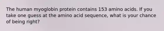 The human myoglobin protein contains 153 <a href='https://www.questionai.com/knowledge/k9gb720LCl-amino-acids' class='anchor-knowledge'>amino acids</a>. If you take one guess at the amino acid sequence, what is your chance of being right?