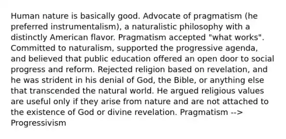 Human nature is basically good. Advocate of pragmatism (he preferred instrumentalism), a naturalistic philosophy with a distinctly American flavor. Pragmatism accepted "what works". Committed to naturalism, supported the progressive agenda, and believed that public education offered an open door to social progress and reform. Rejected religion based on revelation, and he was strident in his denial of God, the Bible, or anything else that transcended the natural world. He argued religious values are useful only if they arise from nature and are not attached to the existence of God or divine revelation. Pragmatism --> Progressivism