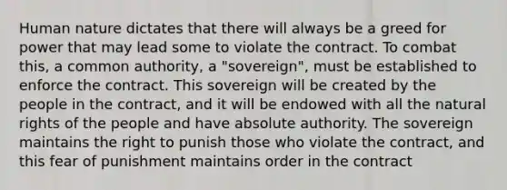 Human nature dictates that there will always be a greed for power that may lead some to violate the contract. To combat this, a common authority, a "sovereign", must be established to enforce the contract. This sovereign will be created by the people in the contract, and it will be endowed with all the natural rights of the people and have absolute authority. The sovereign maintains the right to punish those who violate the contract, and this fear of punishment maintains order in the contract