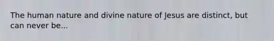 The human nature and divine nature of Jesus are distinct, but can never be...