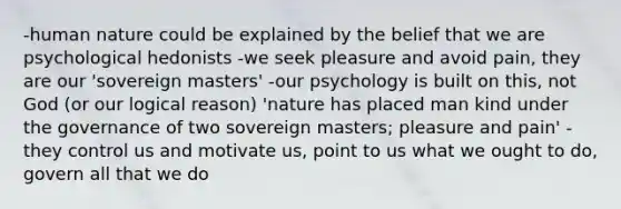 -human nature could be explained by the belief that we are psychological hedonists -we seek pleasure and avoid pain, they are our 'sovereign masters' -our psychology is built on this, not God (or our logical reason) 'nature has placed man kind under the governance of two sovereign masters; pleasure and pain' -they control us and motivate us, point to us what we ought to do, govern all that we do