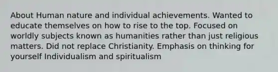 About Human nature and individual achievements. Wanted to educate themselves on how to rise to the top. Focused on worldly subjects known as humanities rather than just religious matters. Did not replace Christianity. Emphasis on thinking for yourself Individualism and spiritualism